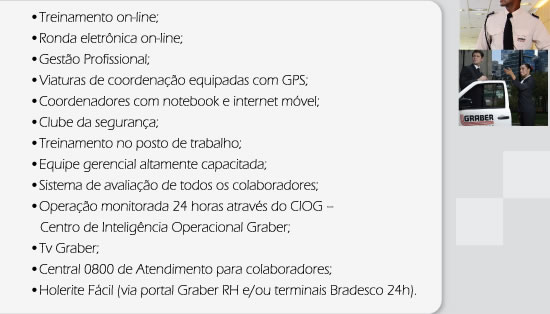Treinamento on-line, Ronda eletrônica on-line, Gestão Profissional, Viaturas de coordenação equipadas com GPS, Coordenadores com notebook e internet móvel, Clube da Segurança, Treinamento no posto de trabalho, Equipe gerencial altamente capacitada, Sistema de avaliação de todos os colaboradores, Operação monitorada 24 horas através do CIOG, Tv Graber, Central 0800 de Atendimento para colaboradores, Holerite Fácil (via portal RH e/ou terminais Bradesco 24h).